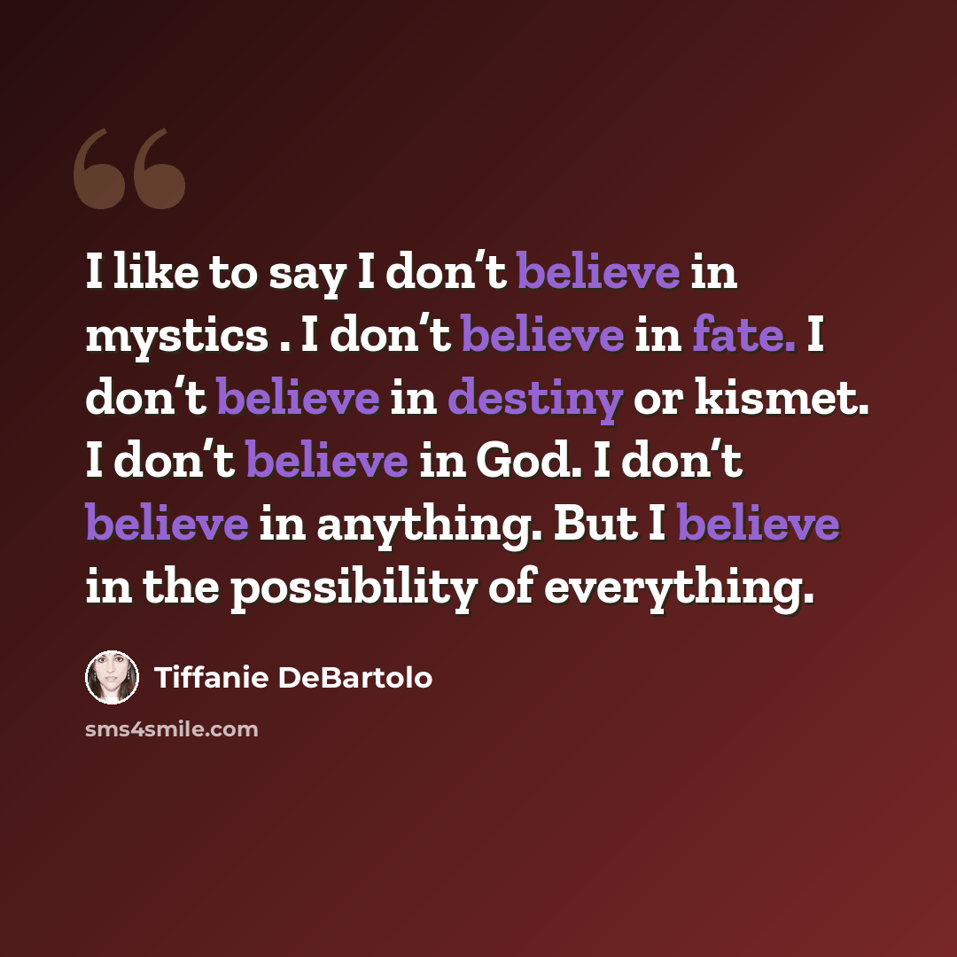 “I like to say I don’t believe in mystics . I don’t believe in fate. I don’t believe in destiny or kismet. I don’t believe in God. I don’t believe in anything. But I believe in the possibility of everything.” quote by Tiffanie DeBartolo