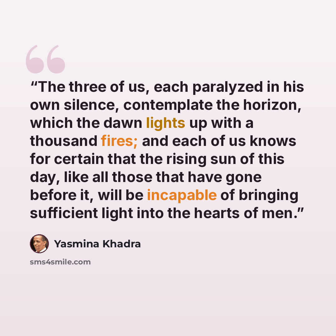 “The three of us, each paralyzed in his own silence, contemplate the horizon, which the dawn lights up with a thousand fires; and each of us knows for certain that the rising sun of this day, like all those that have gone before it, will be incapable of bringing sufficient light into the hearts of…” quote by Yasmina Khadra