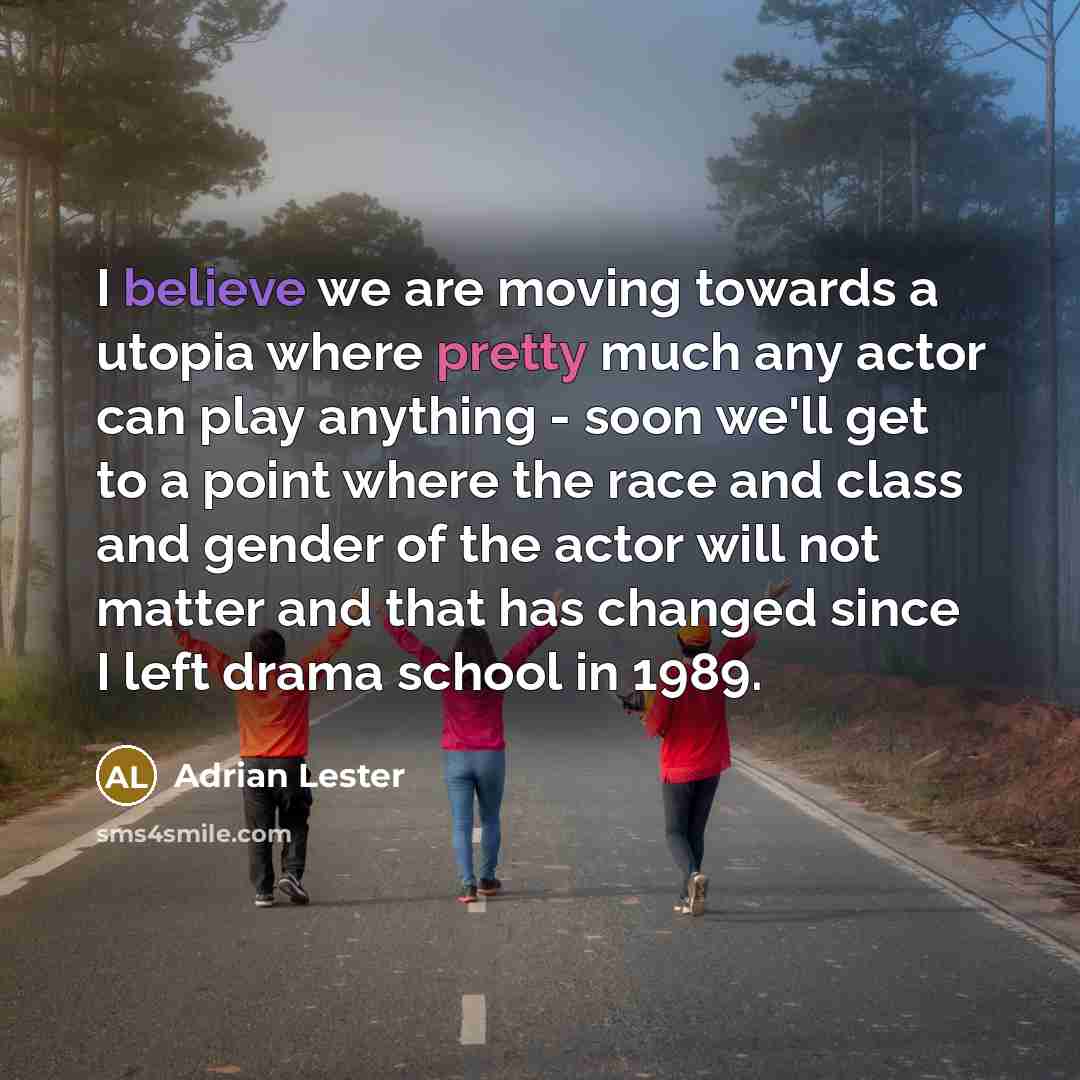 “I believe we are moving towards a utopia where pretty much any actor can play anything - soon we'll get to a point where the race and class and gender of the actor will not matter and that has changed since I left drama school in 1989.” quote by Adrian Lester