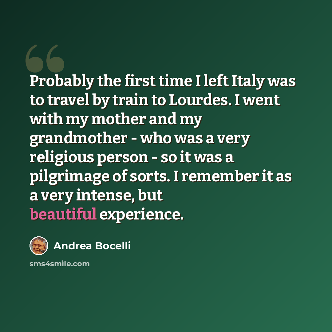 “Probably the first time I left Italy was to travel by train to Lourdes. I went with my mother and my grandmother - who was a very religious person - so it was a pilgrimage of sorts. I remember it as a very intense, but beautiful experience.” quote by Andrea Bocelli
