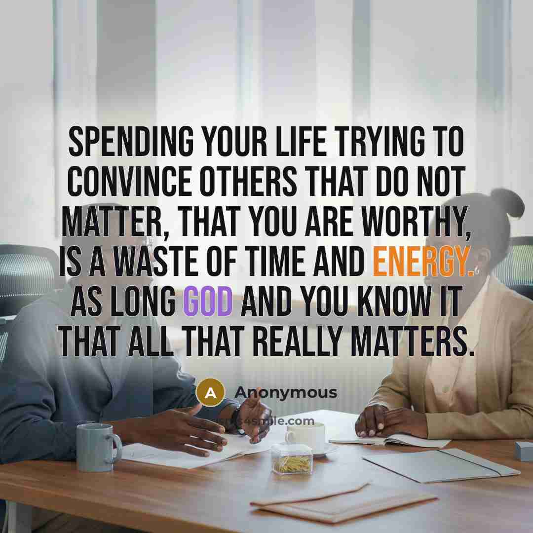 “Spending your life trying to convince others that do not matter, that you are worthy, is a waste of time and energy. As long God and you know it that all that really matters.” quote by Anonymous