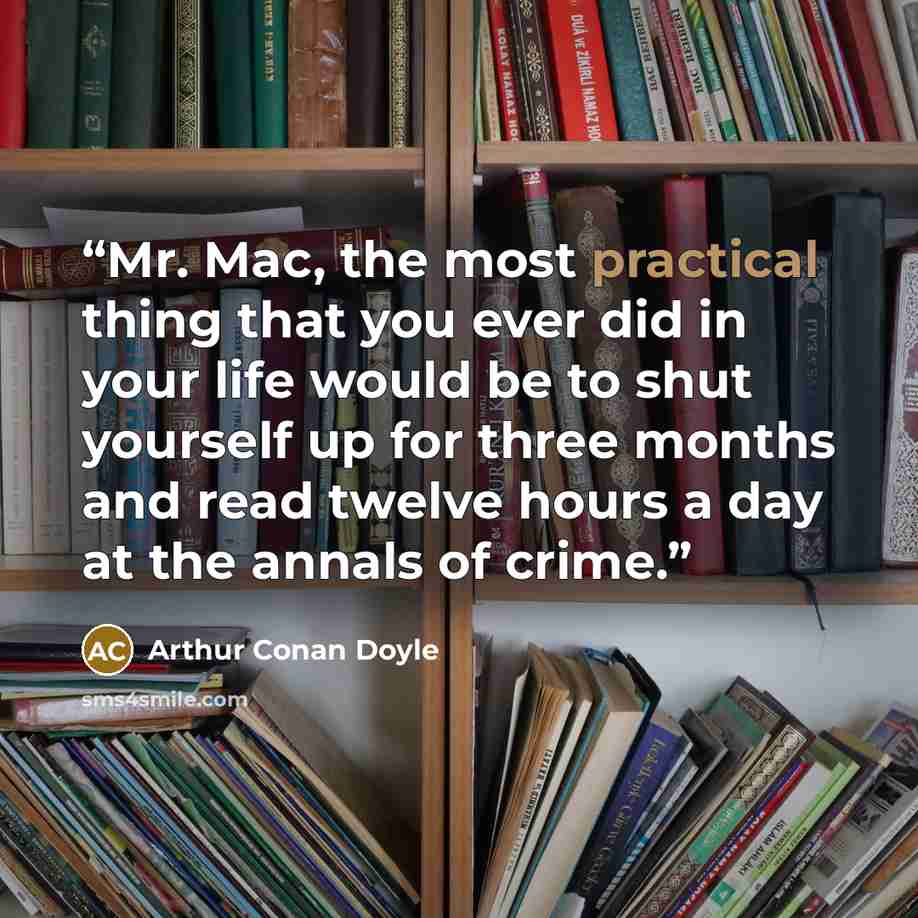 “Mr. Mac, the most practical thing that you ever did in your life would be to shut yourself up for three months and read twelve hours a day at the annals of crime.” quote by Arthur Conan Doyle