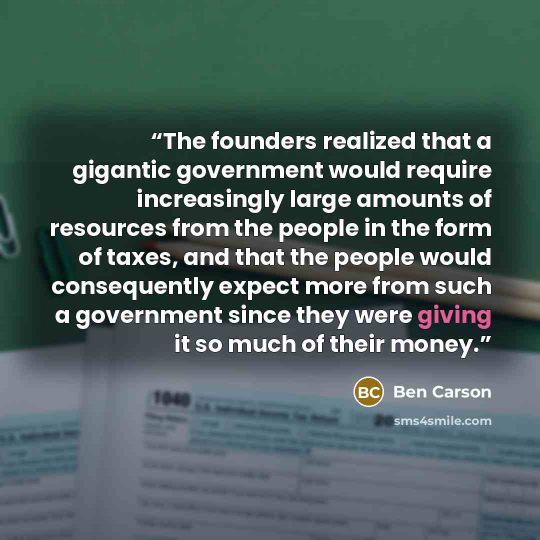 “The founders realized that a gigantic government would require increasingly large amounts of resources from the people in the form of taxes, and that the people would consequently expect more from such a government since they were giving it so much of their money.” quote by Ben Carson
