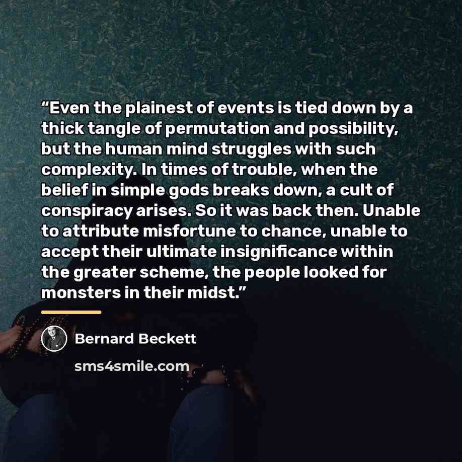 “Even the plainest of events is tied down by a thick tangle of permutation and possibility, but the human mind struggles with such complexity. In times of trouble, when the belief in simple gods breaks down, a cult of conspiracy arises. So it was back then. Unable to attribute misfortune to chance…” quote by Bernard Beckett