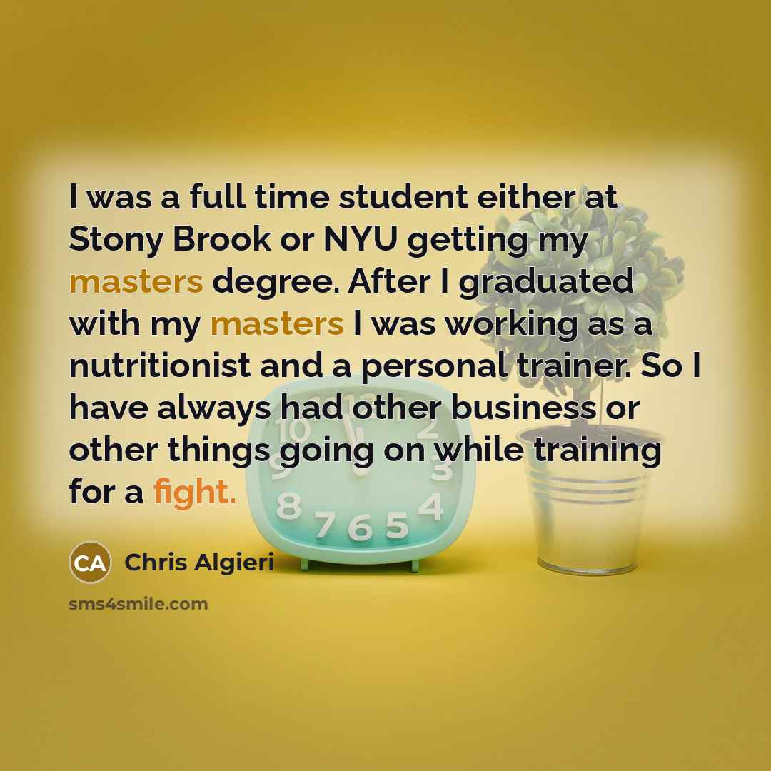 “I was a full time student either at Stony Brook or NYU getting my masters degree. After I graduated with my masters I was working as a nutritionist and a personal trainer. So I have always had other business or other things going on while training for a fight.” quote by Chris Algieri