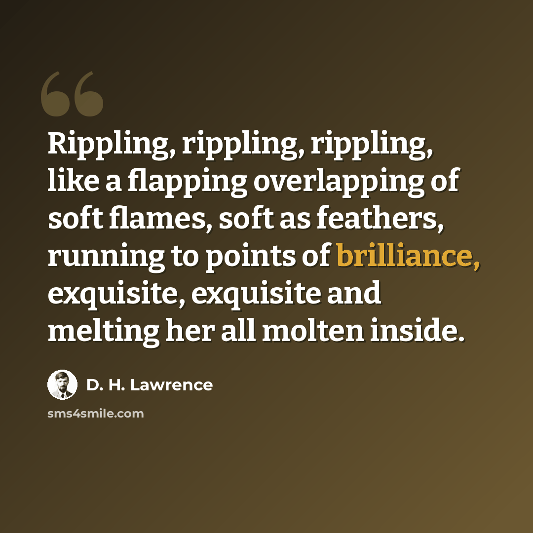 “Rippling, rippling, rippling, like a flapping overlapping of soft flames, soft as feathers, running to points of brilliance, exquisite, exquisite and melting her all molten inside.” quote by D. H. Lawrence