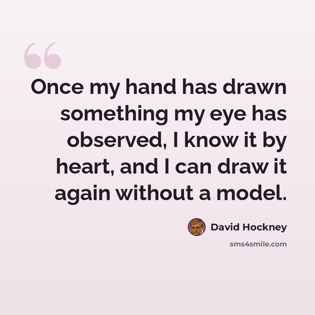 “Once my hand has drawn something my eye has observed, I know it by heart, and I can draw it again without a model.” quote by David Hockney