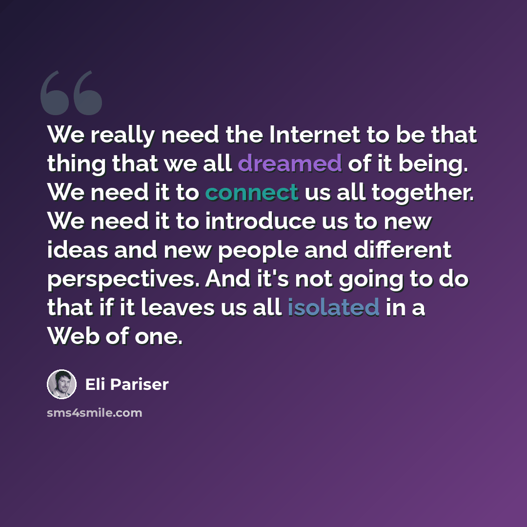 “We really need the Internet to be that thing that we all dreamed of it being. We need it to connect us all together. We need it to introduce us to new ideas and new people and different perspectives. And it's not going to do that if it leaves us all isolated in a Web of one.” quote by Eli Pariser