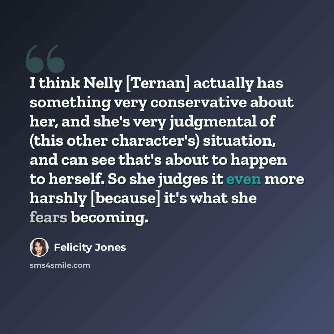 “I think Nelly [Ternan] actually has something very conservative about her, and she's very judgmental of (this other character's) situation, and can see that's about to happen to herself. So she judges it even more harshly [because] it's what she fears becoming.” quote by Felicity Jones