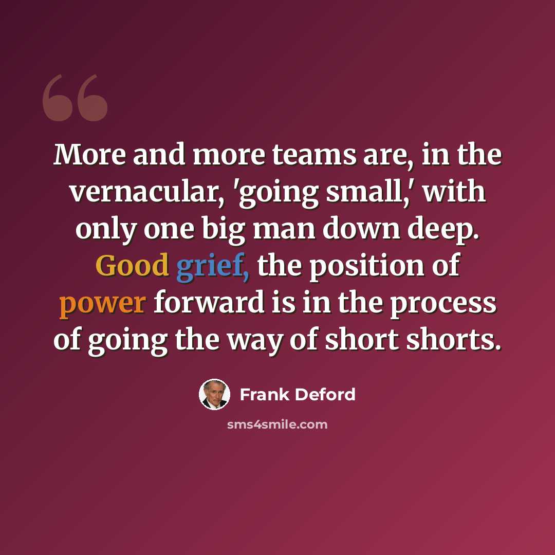 “More and more teams are, in the vernacular, 'going small,' with only one big man down deep. Good grief, the position of power forward is in the process of going the way of short shorts.” quote by Frank Deford