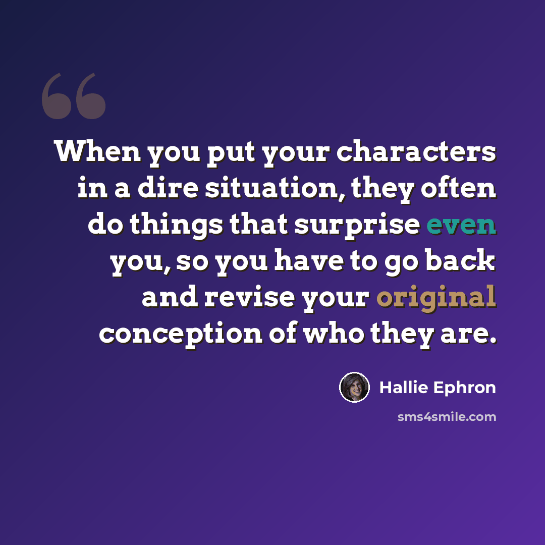 “When you put your characters in a dire situation, they often do things that surprise even you, so you have to go back and revise your original conception of who they are.” quote by Hallie Ephron