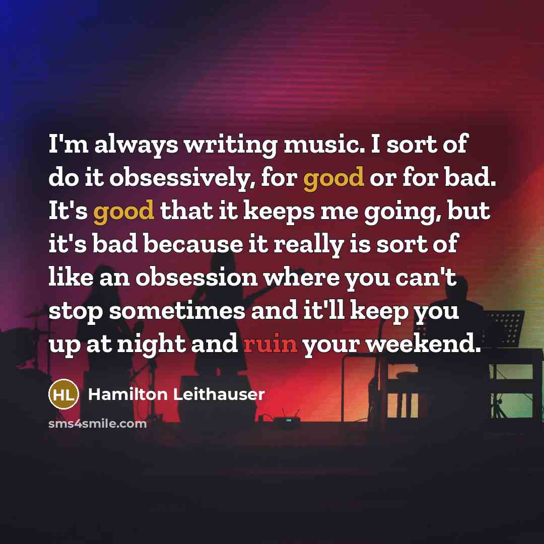 “I'm always writing music. I sort of do it obsessively, for good or for bad. It's good that it keeps me going, but it's bad because it really is sort of like an obsession where you can't stop sometimes and it'll keep you up at night and ruin your weekend.” quote by Hamilton Leithauser
