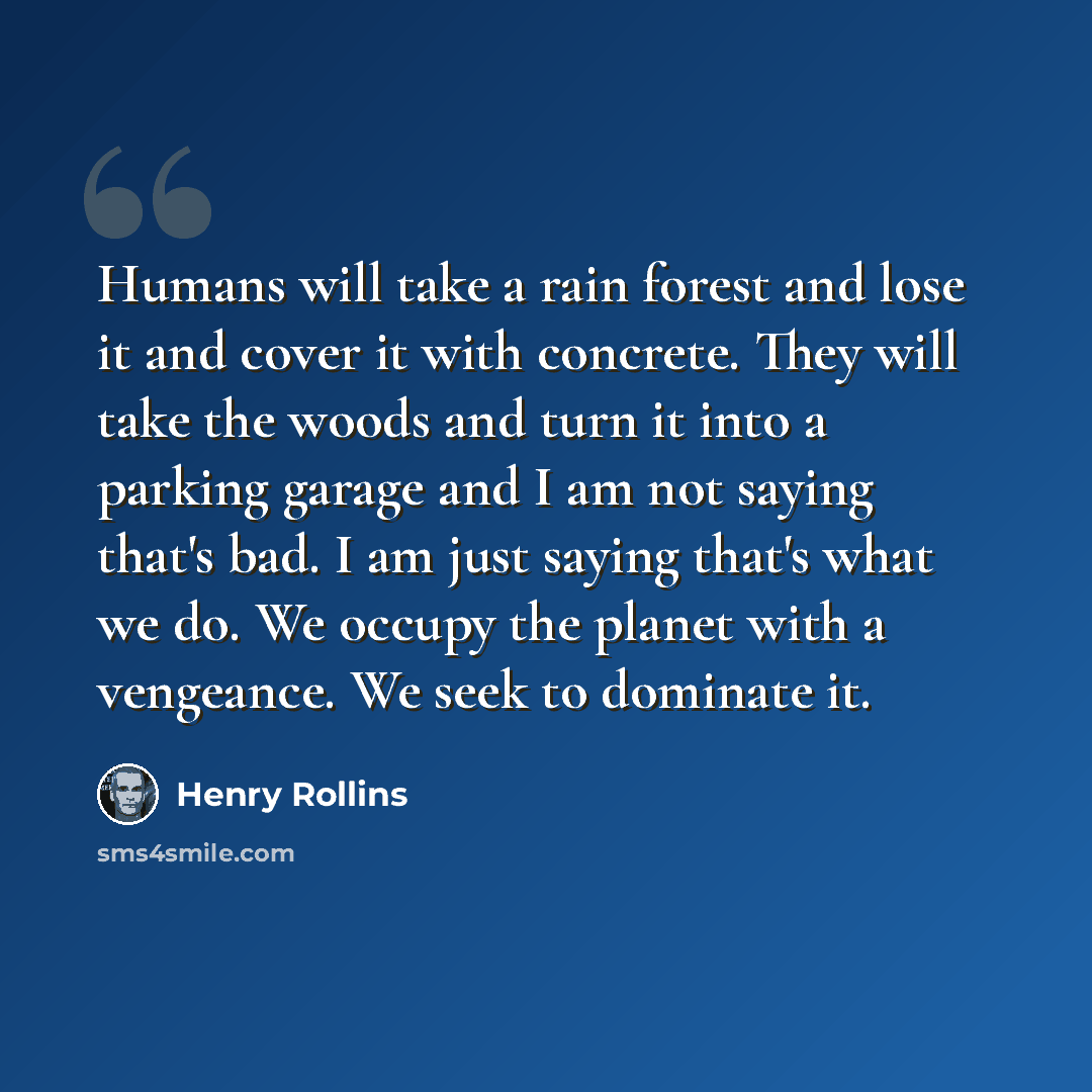 “Humans will take a rain forest and lose it and cover it with concrete. They will take the woods and turn it into a parking garage and I am not saying that's bad. I am just saying that's what we do. We occupy the planet with a vengeance. We seek to dominate it.” quote by Henry Rollins