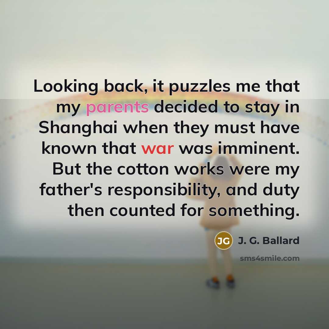 “Looking back, it puzzles me that my parents decided to stay in Shanghai when they must have known that war was imminent. But the cotton works were my father's responsibility, and duty then counted for something.” quote by J. G. Ballard