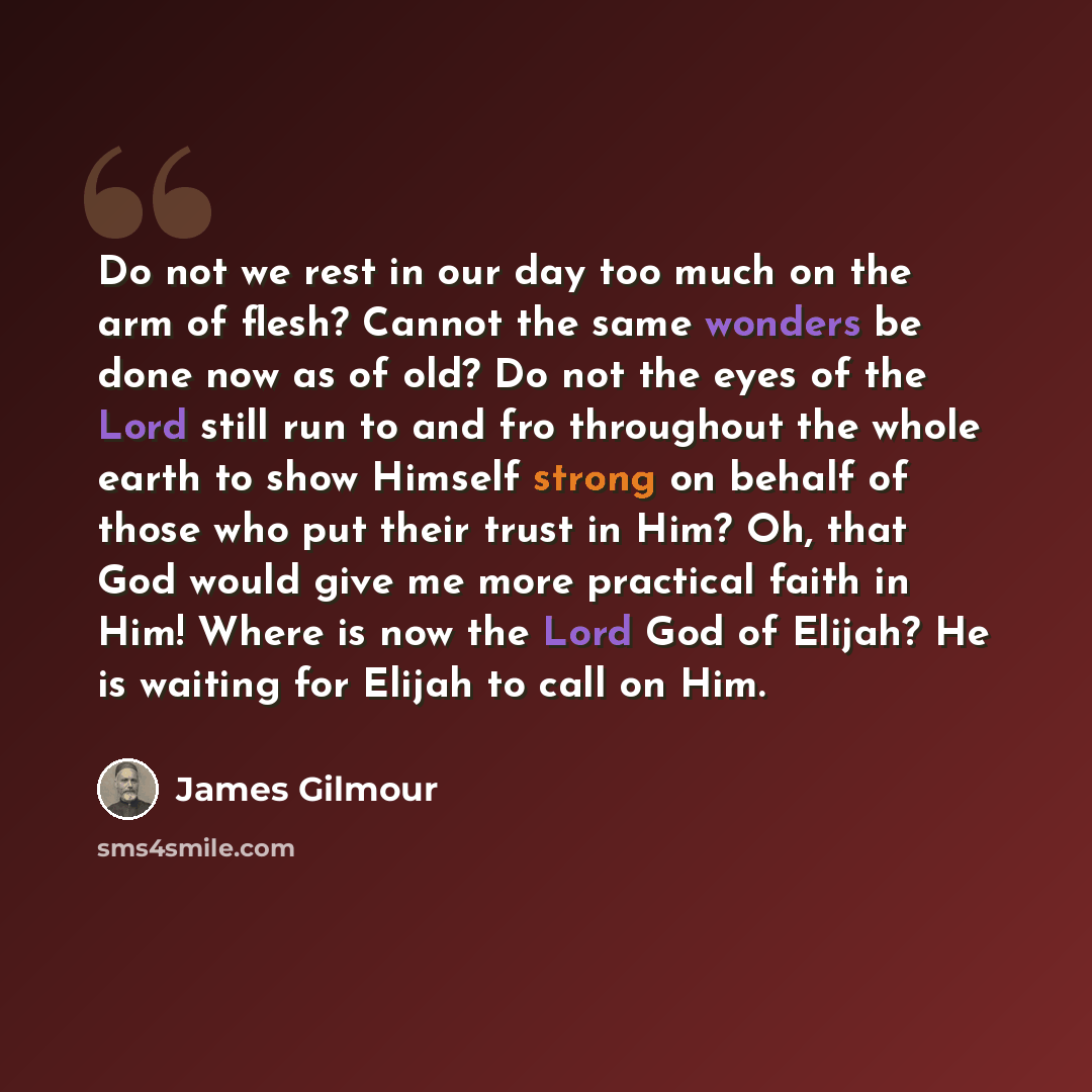 “Do not we rest in our day too much on the arm of flesh? Cannot the same wonders be done now as of old? Do not the eyes of the Lord still run to and fro throughout the whole earth to show Himself strong on behalf of those who put their trust in Him? Oh, that God would give me more practical faith…” quote by James Gilmour