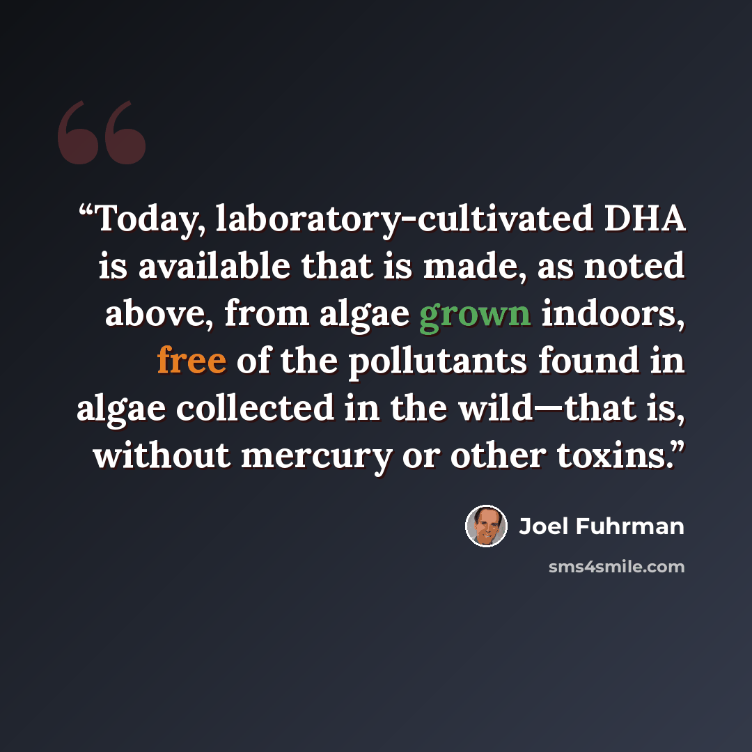 “Today, laboratory-cultivated DHA is available that is made, as noted above, from algae grown indoors, free of the pollutants found in algae collected in the wild—that is, without mercury or other toxins.” quote by Joel Fuhrman