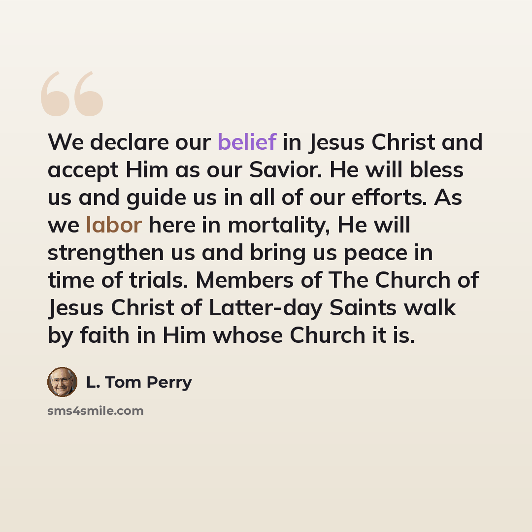 “We declare our belief in Jesus Christ and accept Him as our Savior. He will bless us and guide us in all of our efforts. As we labor here in mortality, He will strengthen us and bring us peace in time of trials. Members of The Church of Jesus Christ of Latter-day Saints walk by faith in Him whose…” quote by L. Tom Perry