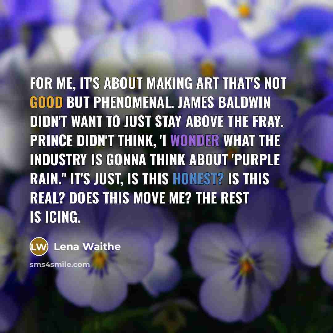 “For me, it's about making art that's not good but phenomenal. James Baldwin didn't want to just stay above the fray. Prince didn't think, 'I wonder what the industry is gonna think about 'Purple Rain.'' It's just, is this honest? Is this real? Does this move me? The rest is icing.” quote by Lena Waithe