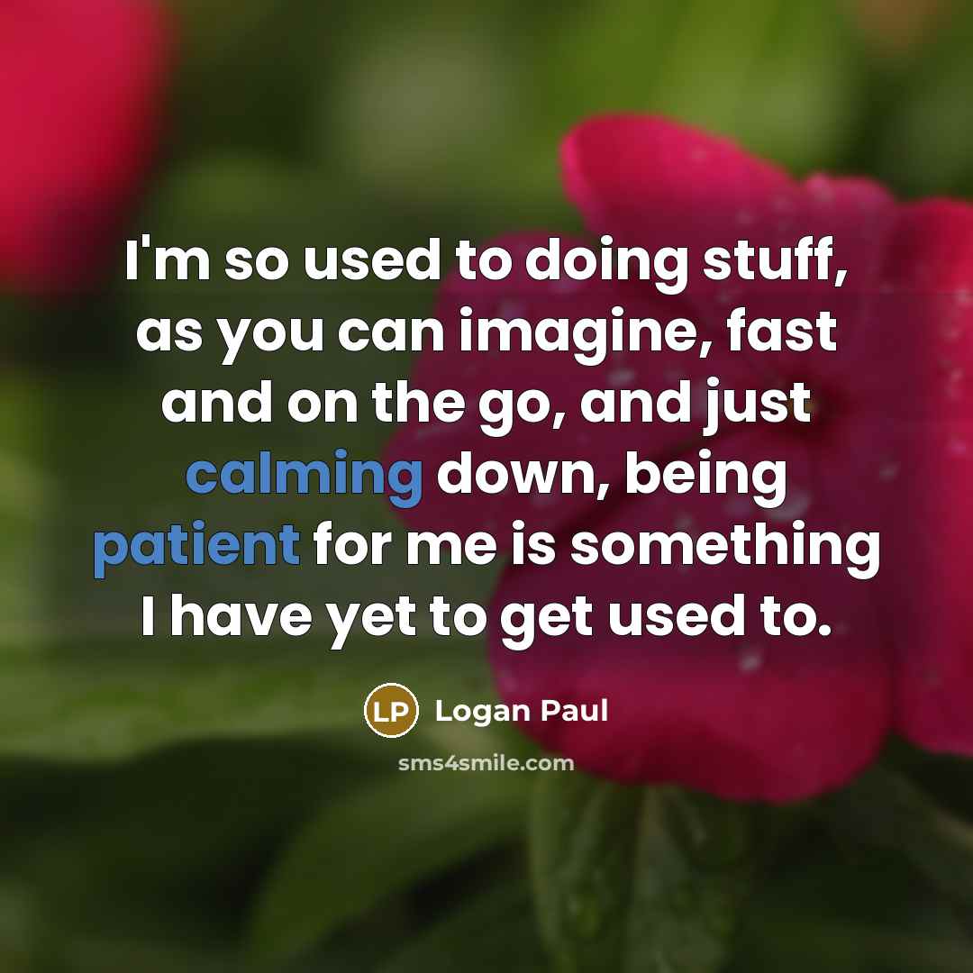“I'm so used to doing stuff, as you can imagine, fast and on the go, and just calming down, being patient for me is something I have yet to get used to.” quote by Logan Paul