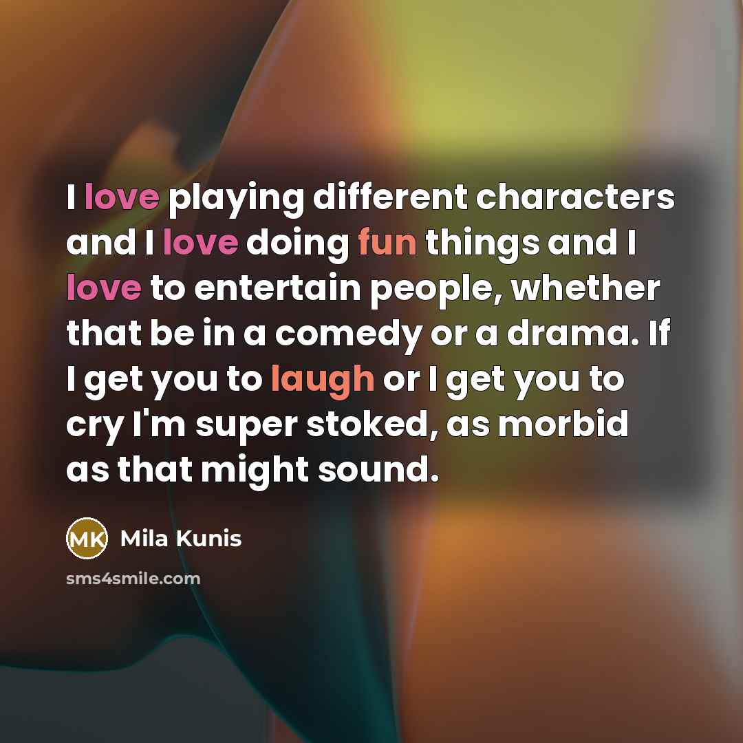 “I love playing different characters and I love doing fun things and I love to entertain people, whether that be in a comedy or a drama. If I get you to laugh or I get you to cry I'm super stoked, as morbid as that might sound.” quote by Mila Kunis