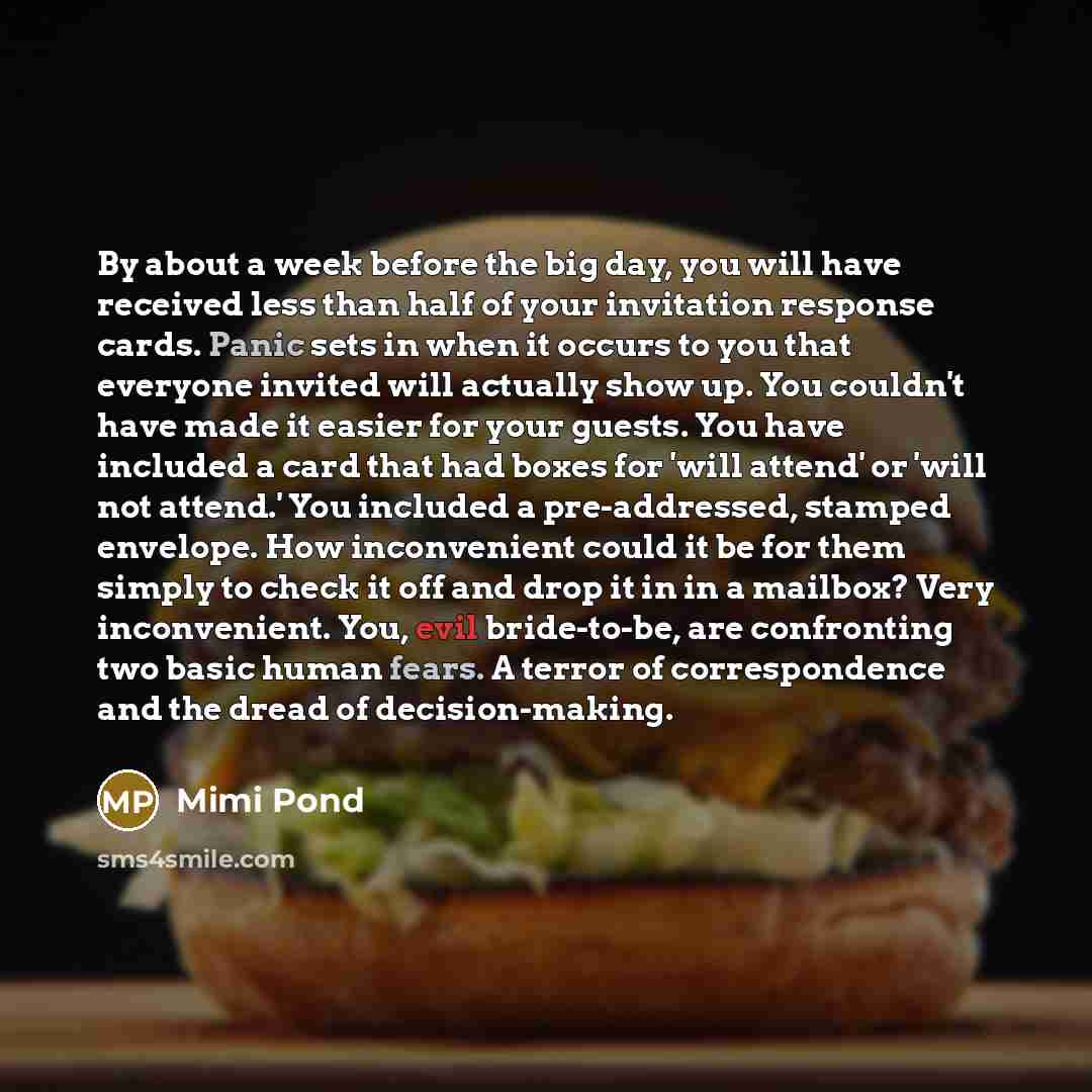 “By about a week before the big day, you will have received less than half of your invitation response cards. Panic sets in when it occurs to you that everyone invited will actually show up. You couldn't have made it easier for your guests. You have included a card that had boxes for 'will attend'…” quote by Mimi Pond