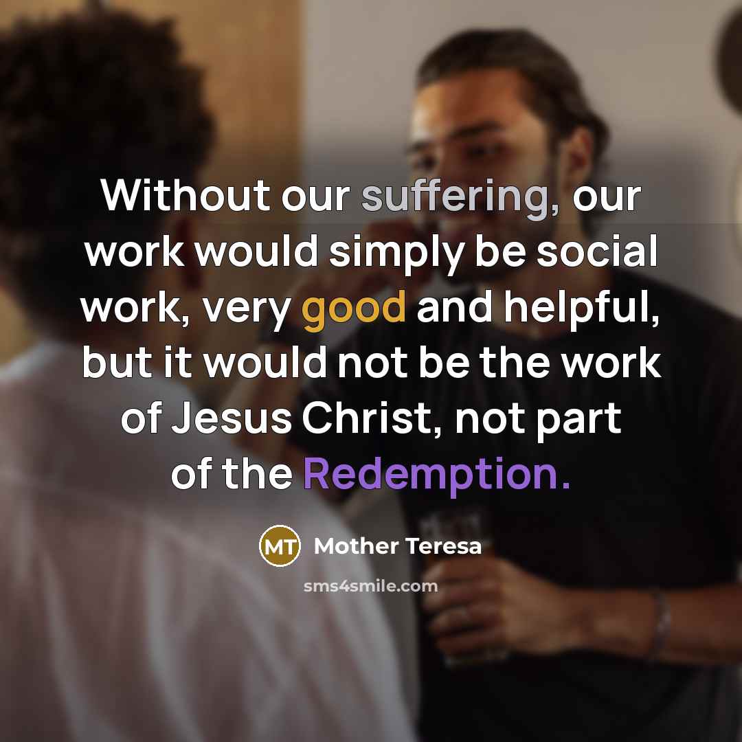 “Without our suffering, our work would simply be social work, very good and helpful, but it would not be the work of Jesus Christ, not part of the Redemption.” quote by Mother Teresa