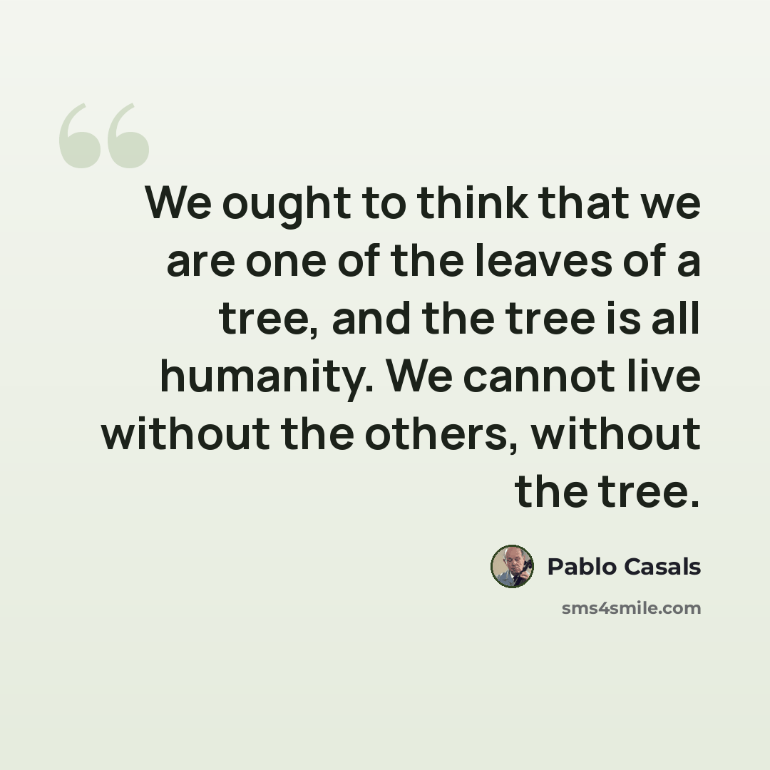 “We ought to think that we are one of the leaves of a tree, and the tree is all humanity. We cannot live without the others, without the tree.” quote by Pablo Casals