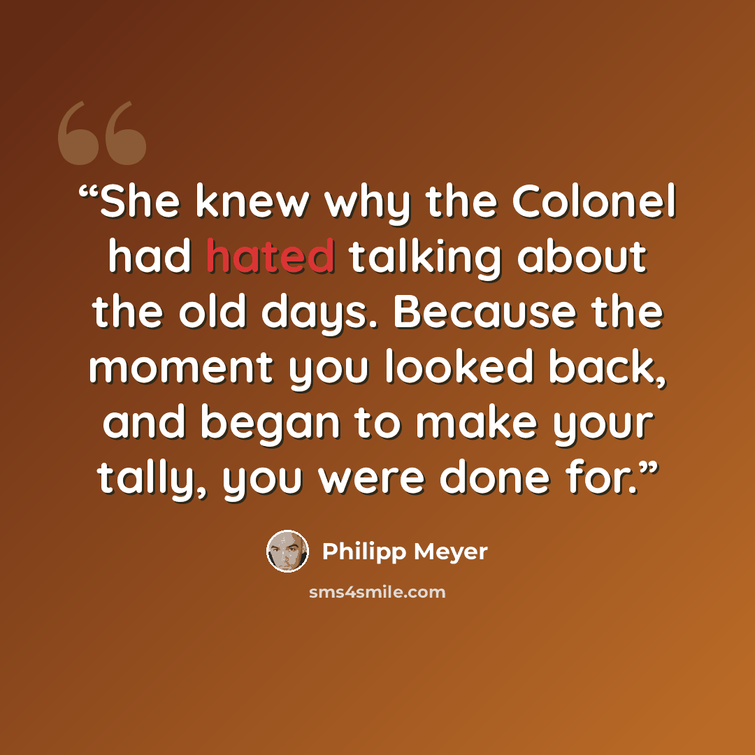 “She knew why the Colonel had hated talking about the old days. Because the moment you looked back, and began to make your tally, you were done for.” quote by Philipp Meyer