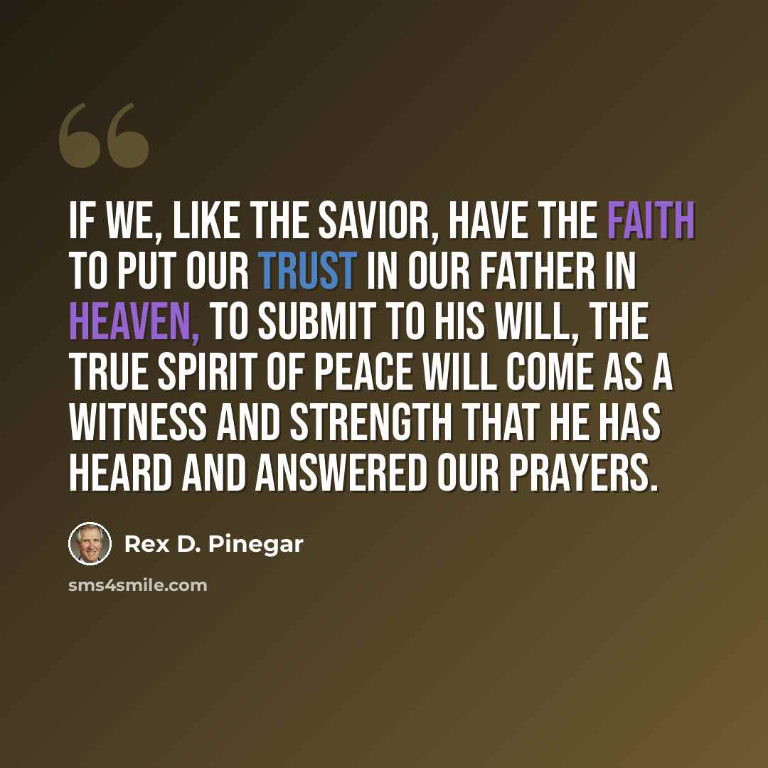 “If we, like the Savior, have the faith to put our trust in our Father in Heaven, to submit to His will, the true spirit of peace will come as a witness and strength that He has heard and answered our prayers.” quote by Rex D. Pinegar