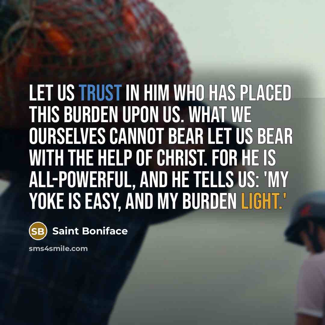 “Let us trust in Him who has placed this burden upon us. What we ourselves cannot bear let us bear with the help of Christ. For He is all-powerful, and He tells us: 'My yoke is easy, and my burden light.'” quote by Saint Boniface