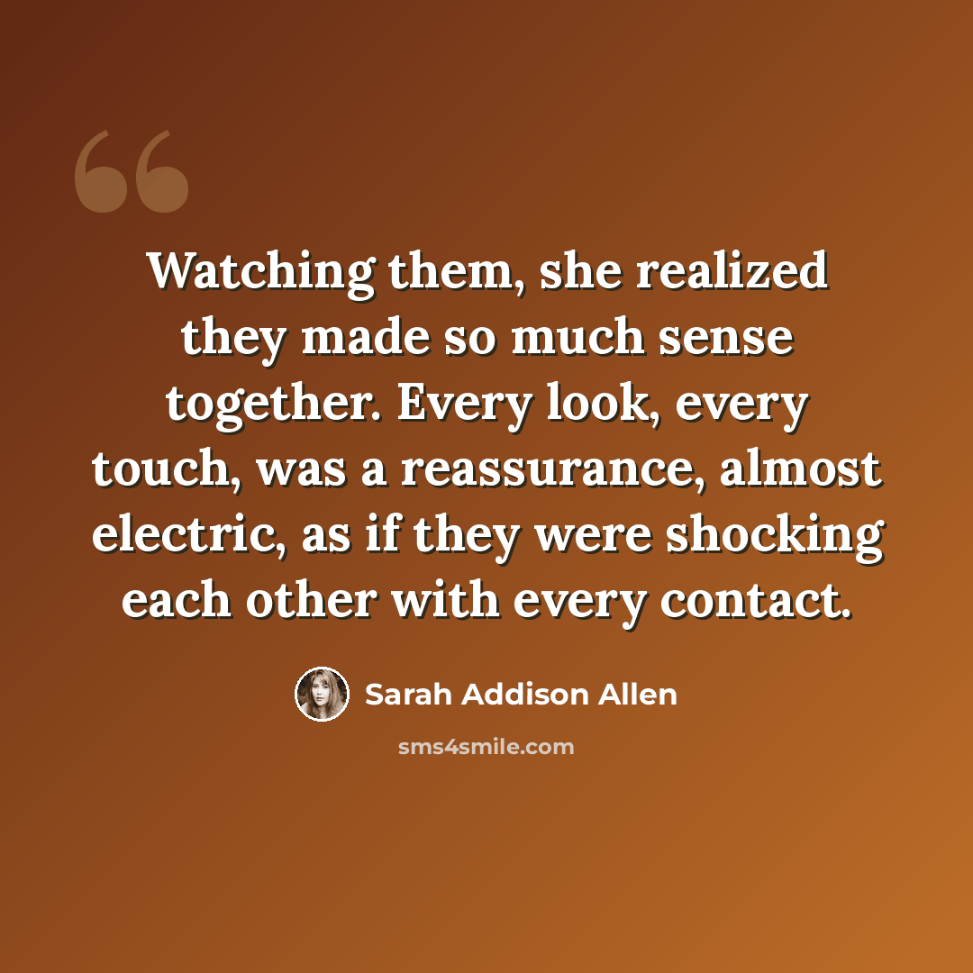 “Watching them, she realized they made so much sense together. Every look, every touch, was a reassurance, almost electric, as if they were shocking each other with every contact.” quote by Sarah Addison Allen