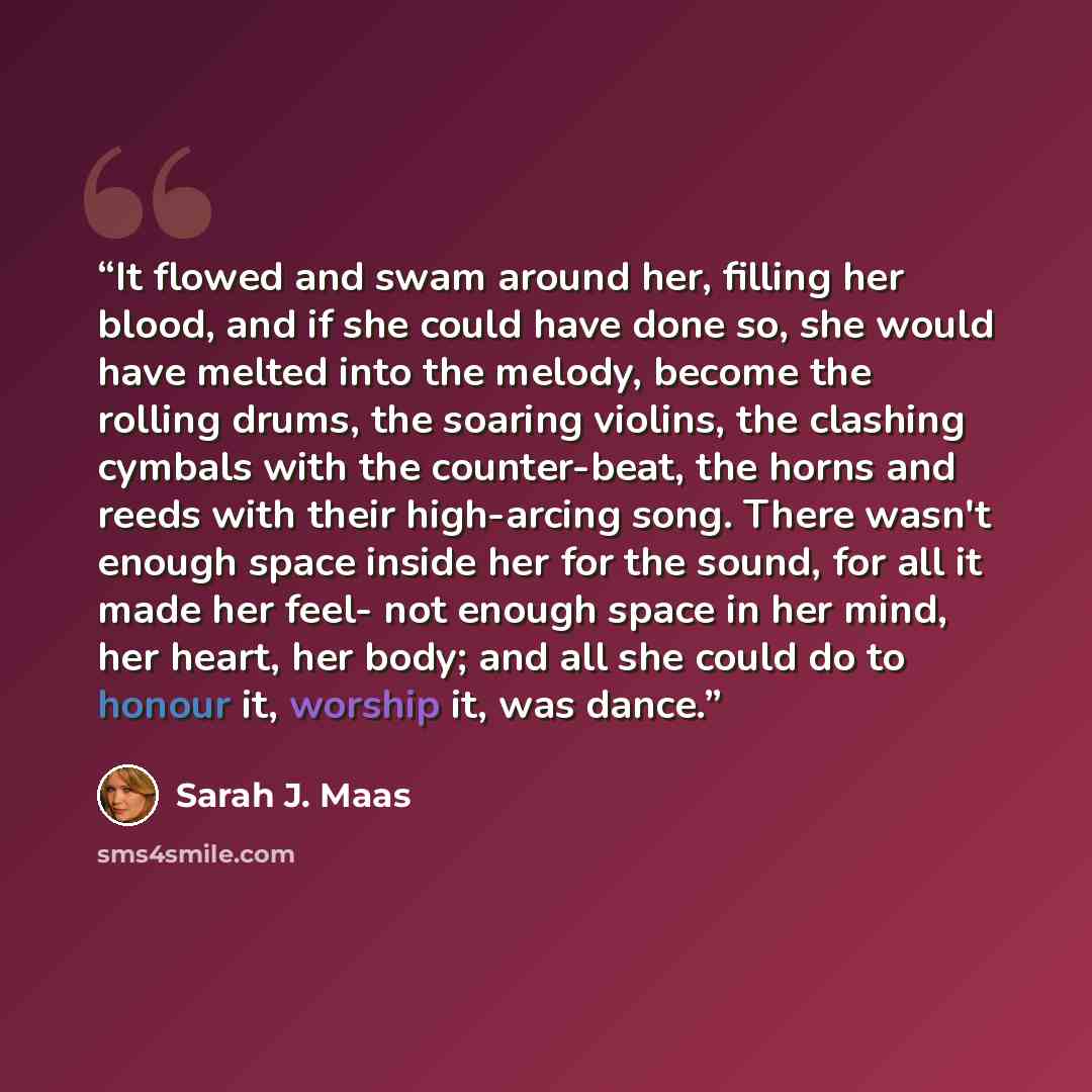 “It flowed and swam around her, filling her blood, and if she could have done so, she would have melted into the melody, become the rolling drums, the soaring violins, the clashing cymbals with the counter-beat, the horns and reeds with their high-arcing song. There wasn't enough space inside her…” quote by Sarah J. Maas