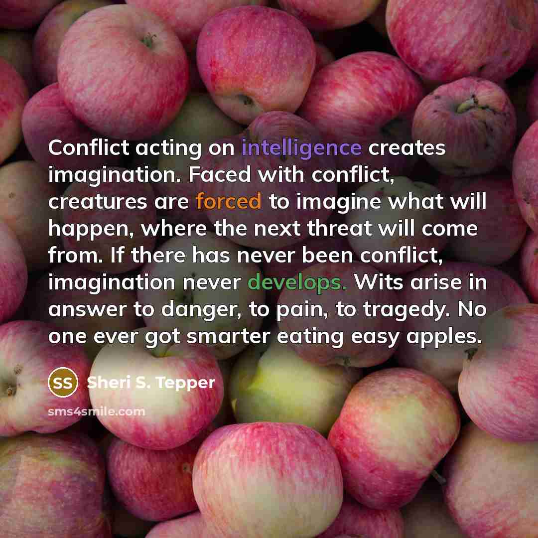 “Conflict acting on intelligence creates imagination. Faced with conflict, creatures are forced to imagine what will happen, where the next threat will come from. If there has never been conflict, imagination never develops. Wits arise in answer to danger, to pain, to tragedy. No one ever got…” quote by Sheri S. Tepper
