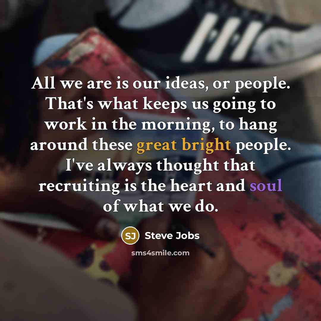 “All we are is our ideas, or people. That's what keeps us going to work in the morning, to hang around these great bright people. I've always thought that recruiting is the heart and soul of what we do.” quote by Steve Jobs