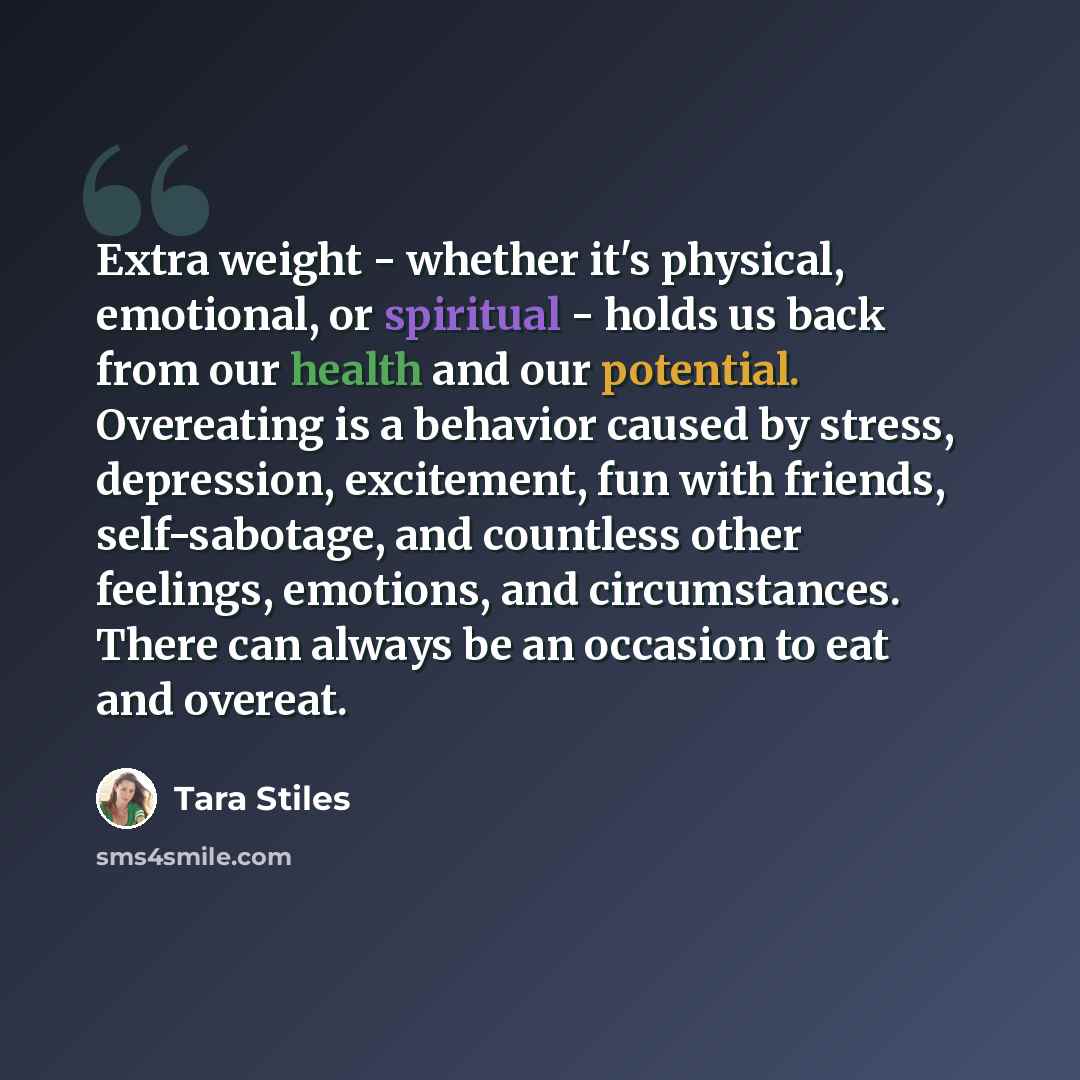 “Extra weight - whether it's physical, emotional, or spiritual - holds us back from our health and our potential. Overeating is a behavior caused by stress, depression, excitement, fun with friends, self-sabotage, and countless other feelings, emotions, and circumstances. There can always be an…” quote by Tara Stiles