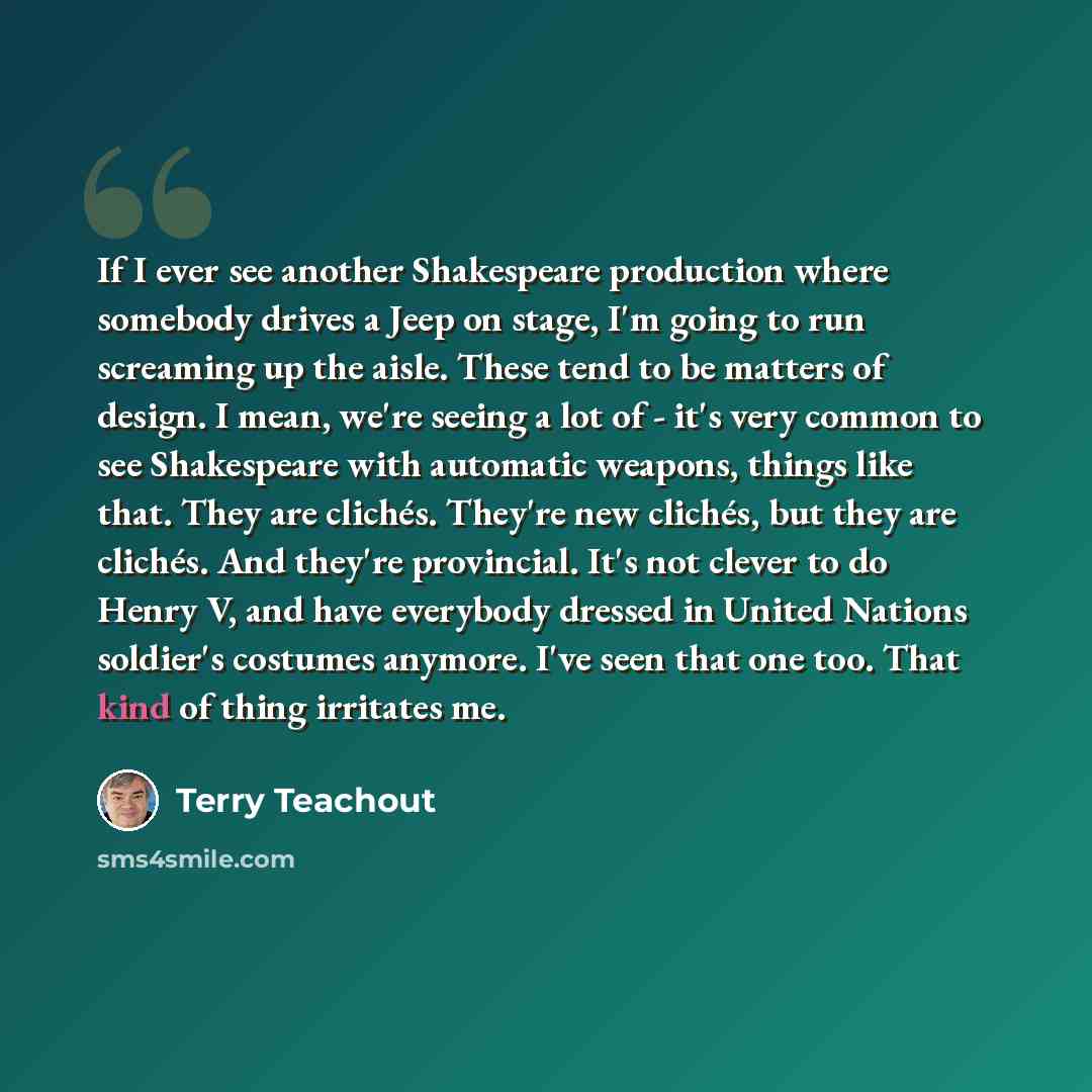 “If I ever see another Shakespeare production where somebody drives a Jeep on stage, I'm going to run screaming up the aisle. These tend to be matters of design. I mean, we're seeing a lot of - it's very common to see Shakespeare with automatic weapons, things like that. They are clichés. They're…” quote by Terry Teachout