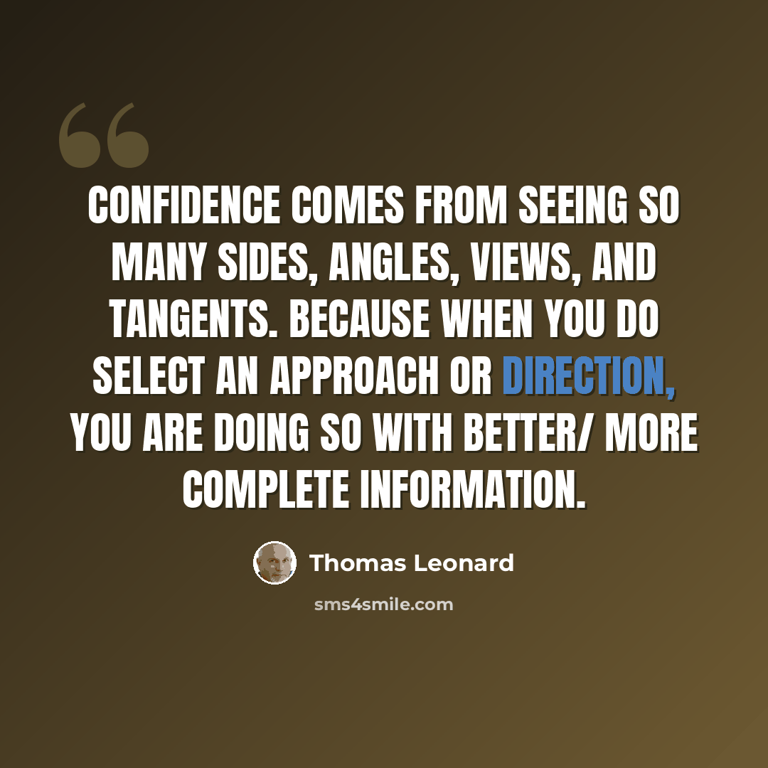 “Confidence comes from seeing so many sides, angles, views, and tangents. Because when you do select an approach or direction, you are doing so with better/ more complete information.” quote by Thomas Leonard