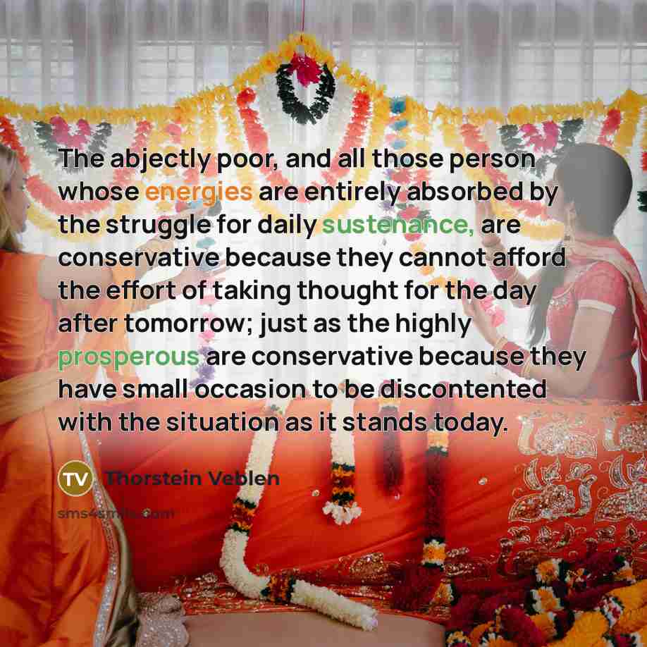 “The abjectly poor, and all those person whose energies are entirely absorbed by the struggle for daily sustenance, are conservative because they cannot afford the effort of taking thought for the day after tomorrow; just as the highly prosperous are conservative because they have small occasion to…” quote by Thorstein Veblen