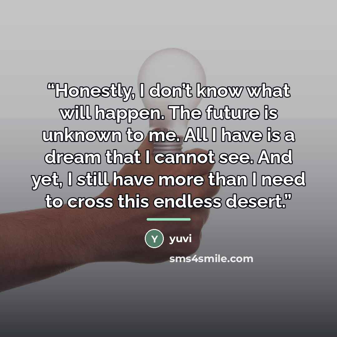 “Honestly, I don’t know what will happen. The future is unknown to me. All I have is a dream that I cannot see. And yet, I still have more than I need to cross this endless desert.” quote by Yuvi
