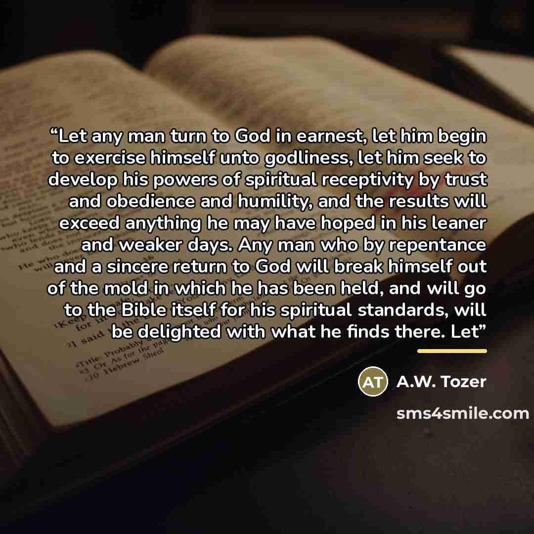 “Let any man turn to God in earnest, let him begin to exercise himself unto godliness, let him seek to develop his powers of spiritual receptivity by trust and obedience and humility, and the results will exceed anything he may have hoped in his leaner and weaker days. Any man who by repentance and…” quote by A.W. Tozer