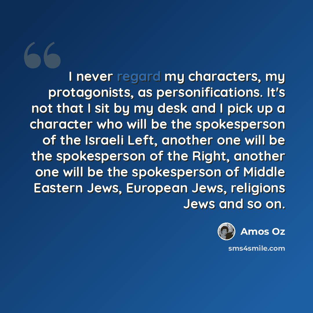 “I never regard my characters, my protagonists, as personifications. It's not that I sit by my desk and I pick up a character who will be the spokesperson of the Israeli Left, another one will be the spokesperson of the Right, another one will be the spokesperson of Middle Eastern Jews, European…” quote by Amos Oz