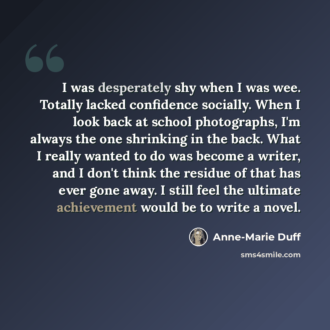 “I was desperately shy when I was wee. Totally lacked confidence socially. When I look back at school photographs, I'm always the one shrinking in the back. What I really wanted to do was become a writer, and I don't think the residue of that has ever gone away. I still feel the ultimate…” quote by Anne-Marie Duff