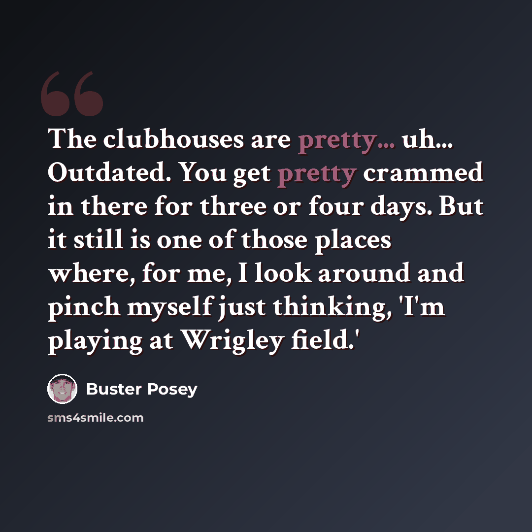 “The clubhouses are pretty... uh... Outdated. You get pretty crammed in there for three or four days. But it still is one of those places where, for me, I look around and pinch myself just thinking, 'I'm playing at Wrigley field.'” quote by Buster Posey