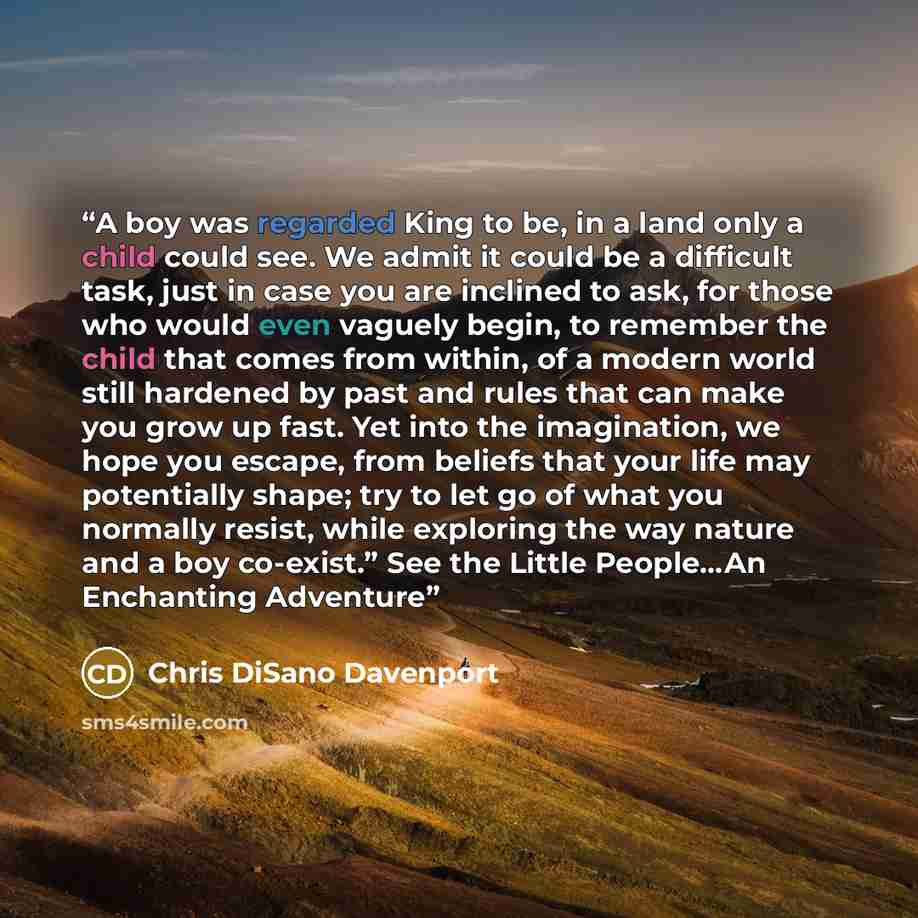 “A boy was regarded King to be, in a land only a child could see. We admit it could be a difficult task, just in case you are inclined to ask, for those who would even vaguely begin, to remember the child that comes from within, of a modern world still hardened by past and rules that can make you…” quote by Chris DiSano Davenport