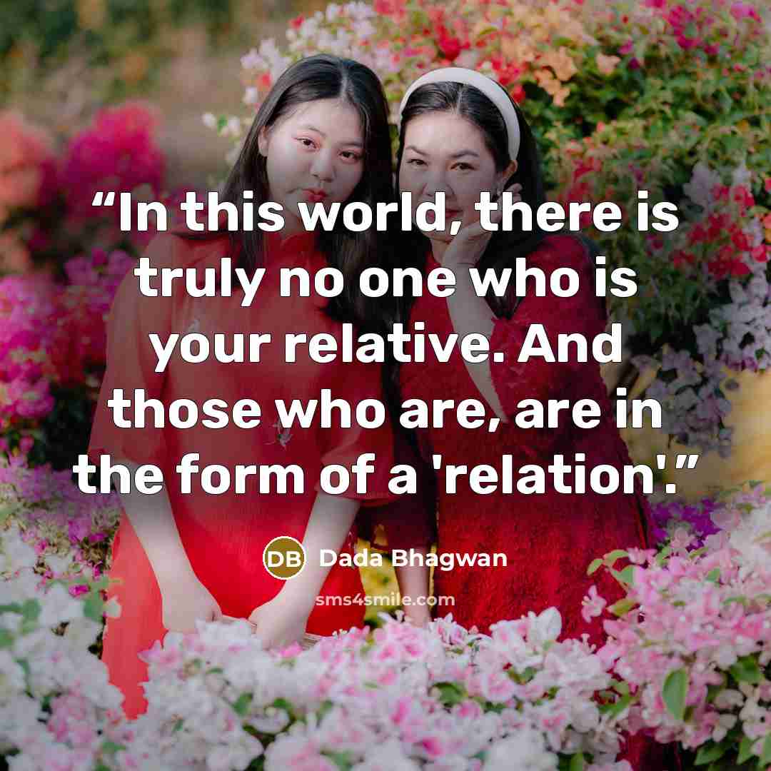 “In this world, there is truly no one who is your relative. And those who are, are in the form of a 'relation'.” quote by Dada Bhagwan