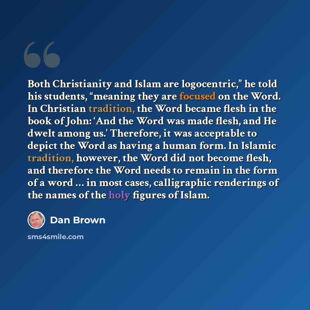 “Both Christianity and Islam are logocentric,” he told his students, “meaning they are focused on the Word. In Christian tradition, the Word became flesh in the book of John: ‘And the Word was made flesh, and He dwelt among us.’ Therefore, it was acceptable to depict the Word as having a human…” quote by Dan Brown