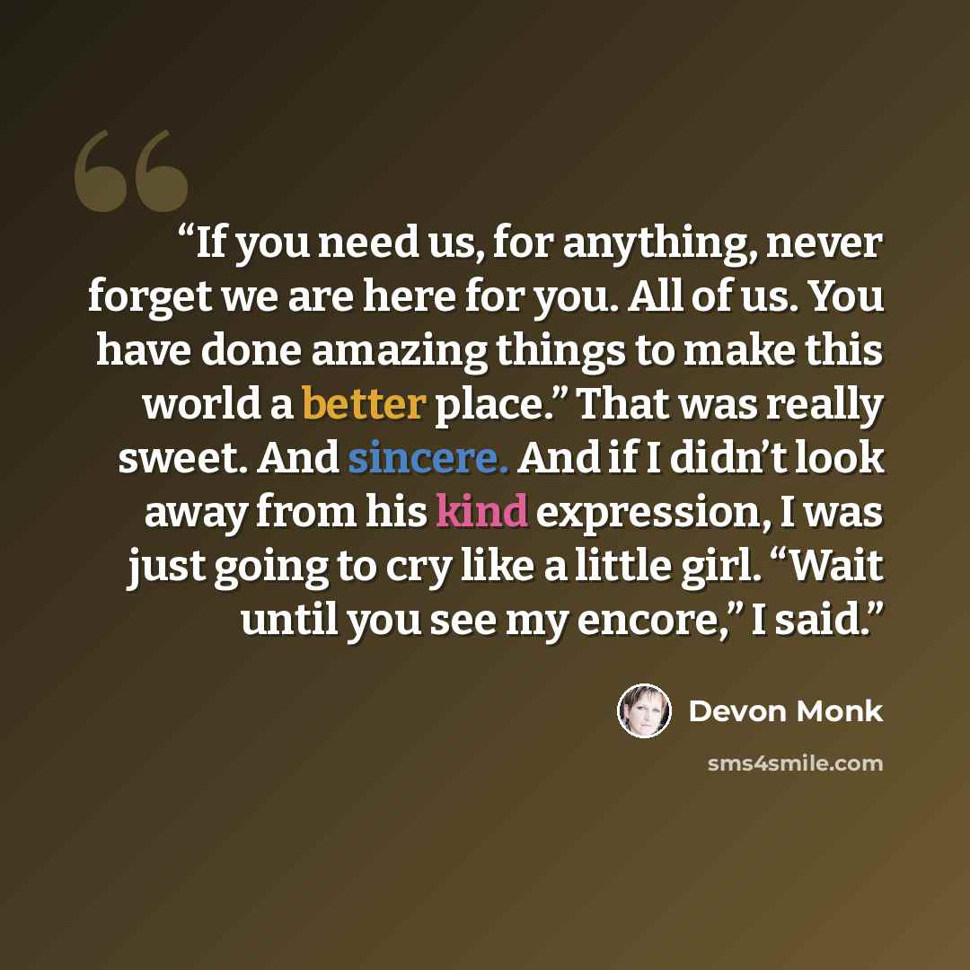“If you need us, for anything, never forget we are here for you. All of us. You have done amazing things to make this world a better place.” That was really sweet. And sincere. And if I didn’t look away from his kind expression, I was just going to cry like a little girl. “Wait until you see my…” quote by Devon Monk