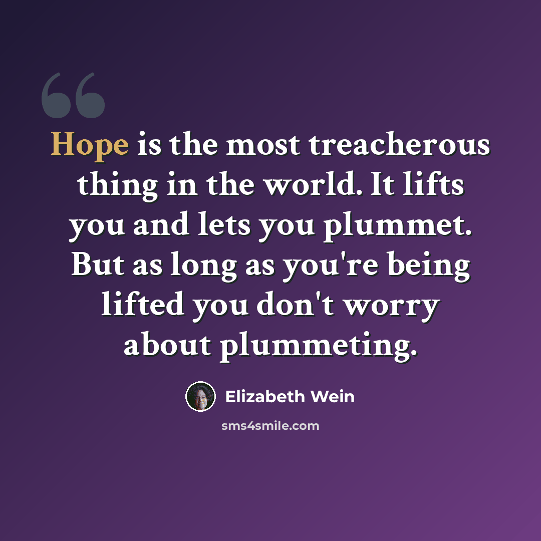 “Hope is the most treacherous thing in the world. It lifts you and lets you plummet. But as long as you're being lifted you don't worry about plummeting.” quote by Elizabeth Wein