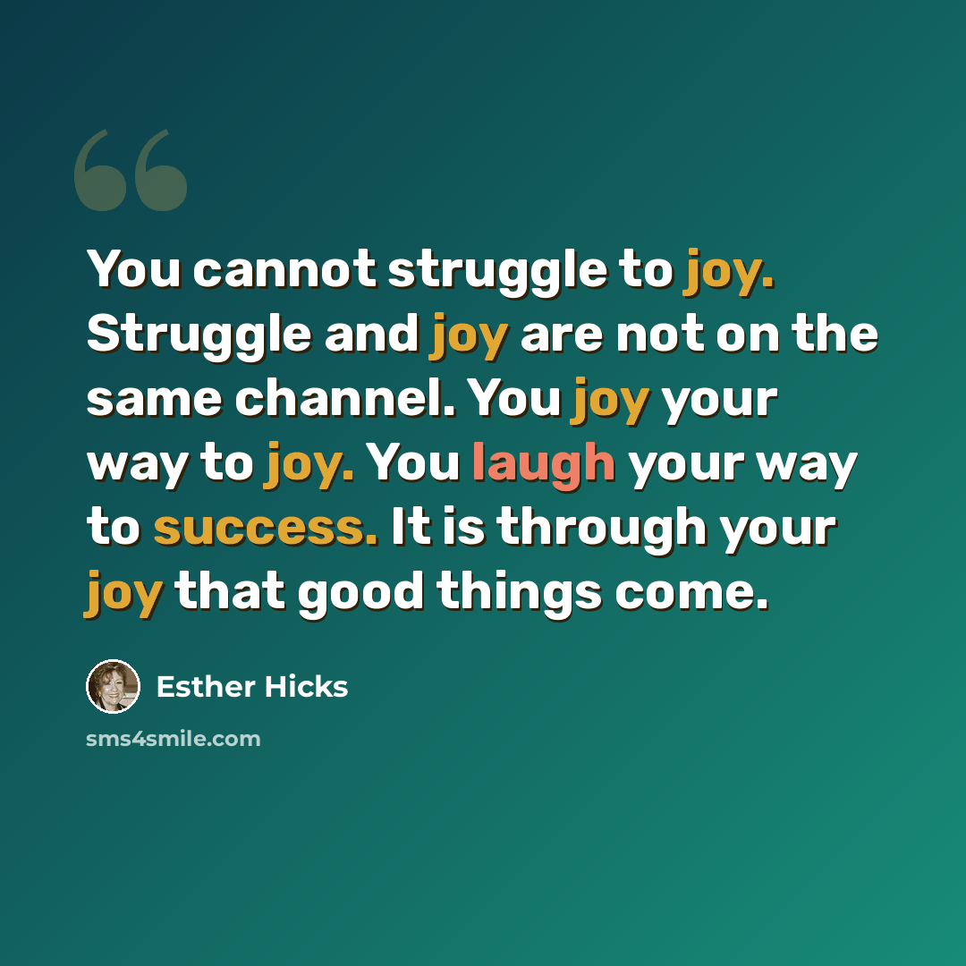 “You cannot struggle to joy. Struggle and joy are not on the same channel. You joy your way to joy. You laugh your way to success. It is through your joy that good things come.” quote by Esther Hicks