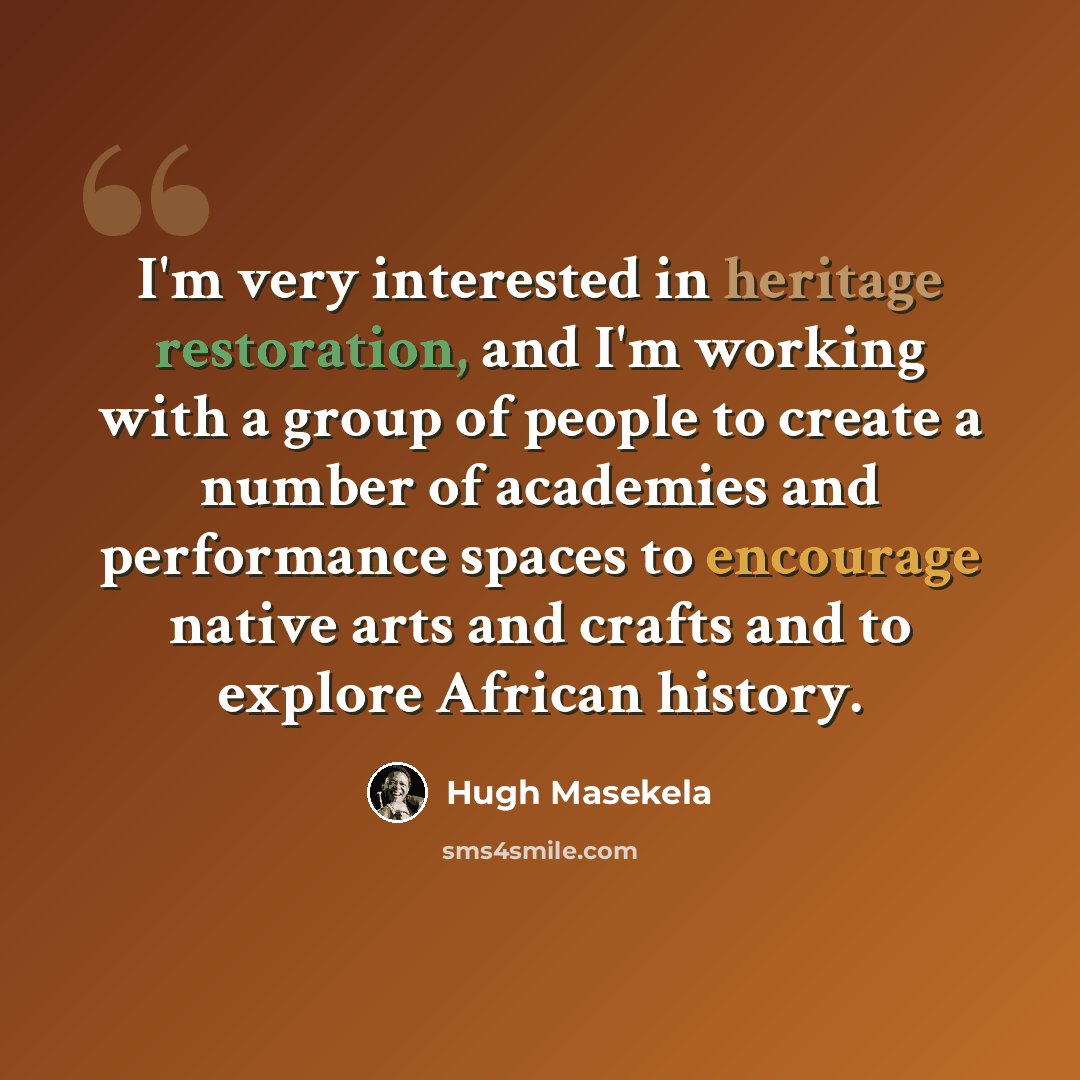 “I'm very interested in heritage restoration, and I'm working with a group of people to create a number of academies and performance spaces to encourage native arts and crafts and to explore African history.” quote by Hugh Masekela